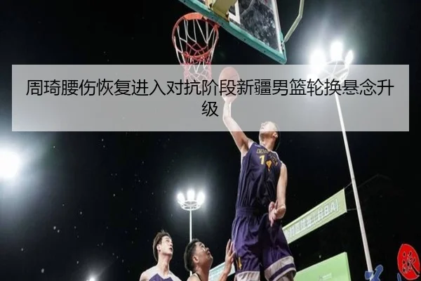 周琦腰伤恢复进入对抗阶段新疆男篮轮换悬念升级